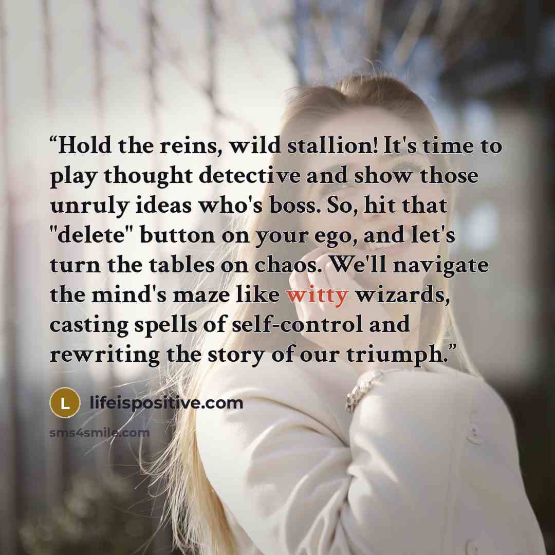“Hold the reins, wild stallion! It's time to play thought detective and show those unruly ideas who's boss. So, hit that "delete" button on your ego, and let's turn the tables on chaos. We'll navigate the mind's maze like witty wizards, casting spells of self-control and rewriting the story of our…” quote by lifeispositive.com
