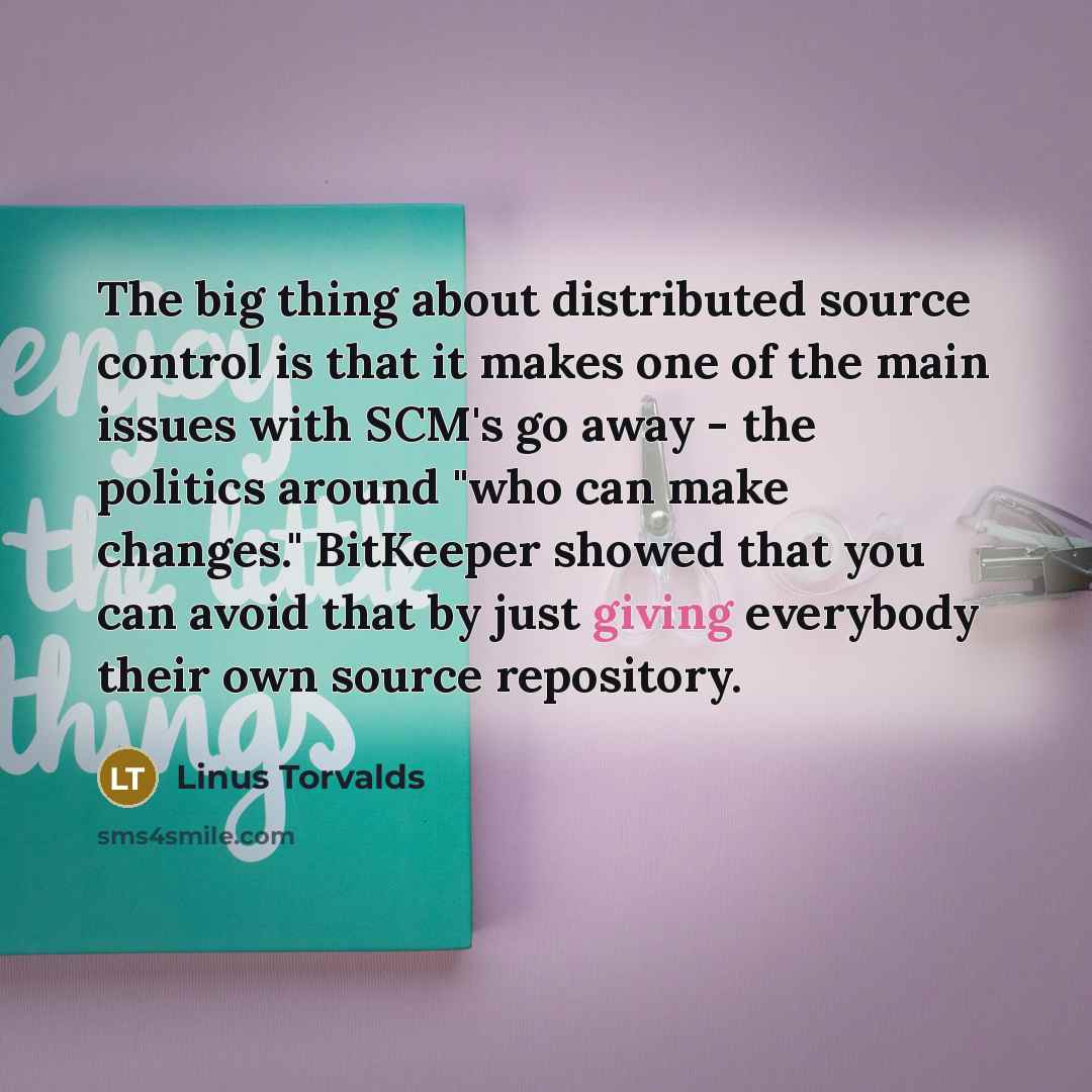 “The big thing about distributed source control is that it makes one of the main issues with SCM's go away - the politics around "who can make changes." BitKeeper showed that you can avoid that by just giving everybody their own source repository.” quote by Linus Torvalds