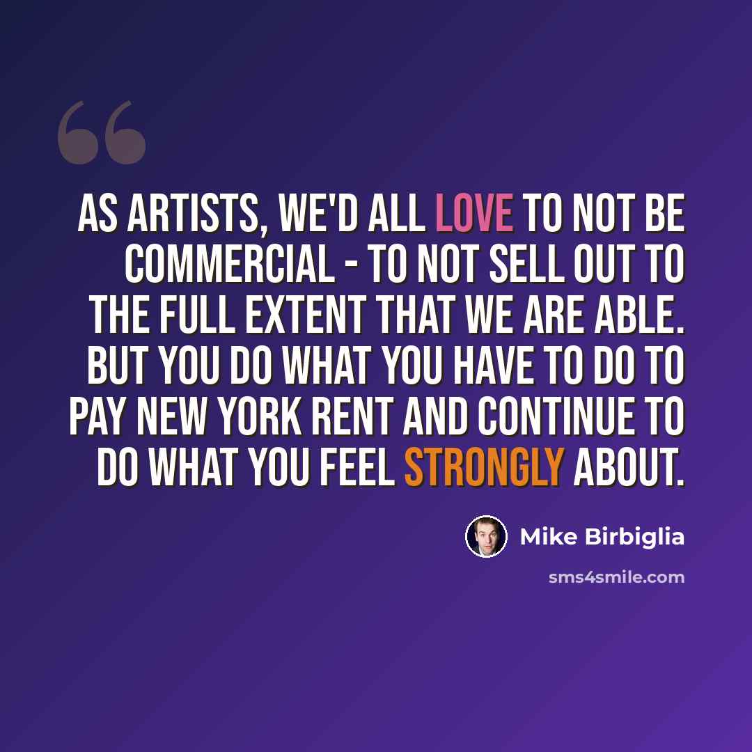 “As artists, we'd all love to not be commercial - to not sell out to the full extent that we are able. But you do what you have to do to pay New York rent and continue to do what you feel strongly about.” quote by Mike Birbiglia