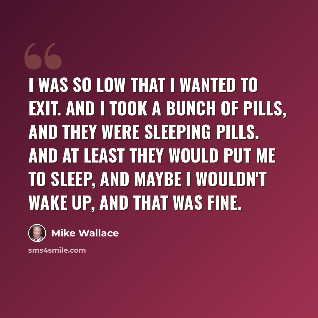 “I was so low that I wanted to exit. And I took a bunch of pills, and they were sleeping pills. And at least they would put me to sleep, and maybe I wouldn't wake up, and that was fine.” quote by Mike Wallace
