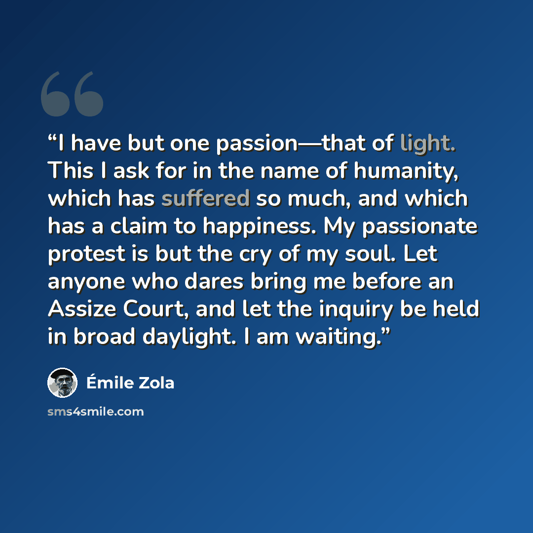 “I have but one passion—that of light. This I ask for in the name of humanity, which has suffered so much, and which has a claim to happiness. My passionate protest is but the cry of my soul. Let anyone who dares bring me before an Assize Court, and let the inquiry be held in broad daylight. I am…” quote by Émile Zola