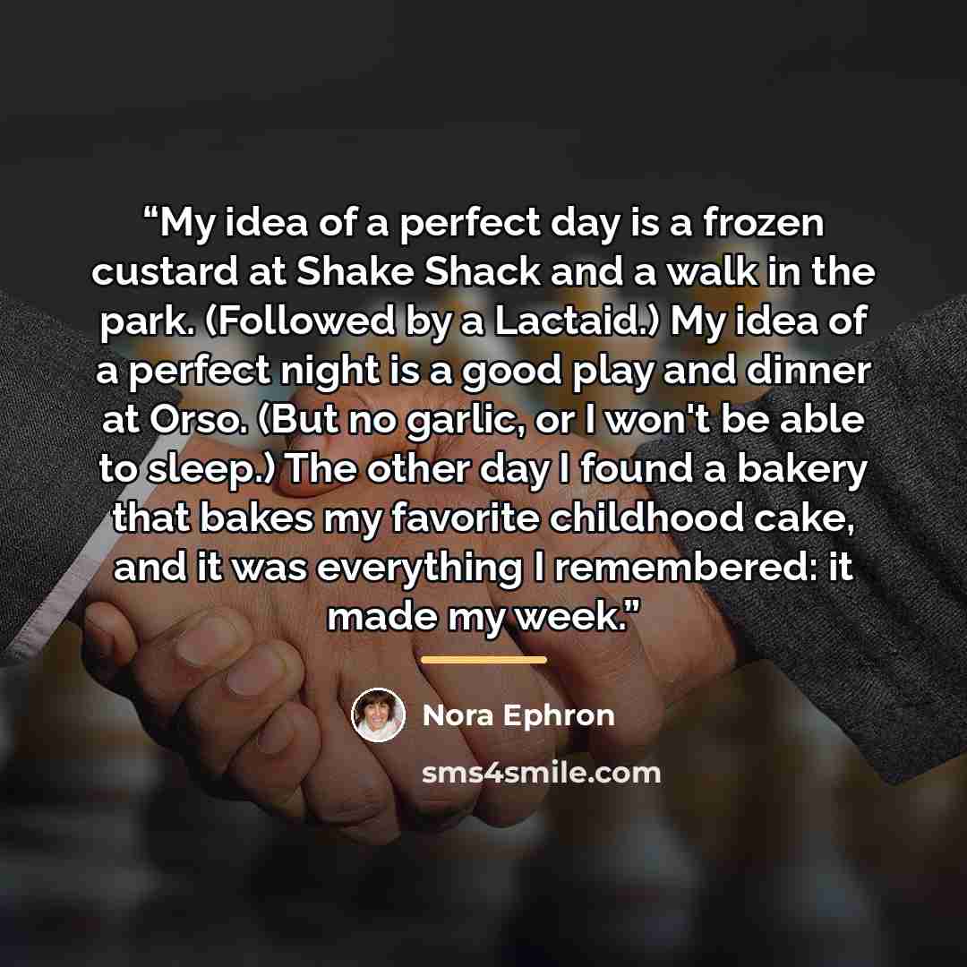 “My idea of a perfect day is a frozen custard at Shake Shack and a walk in the park. (Followed by a Lactaid.) My idea of a perfect night is a good play and dinner at Orso. (But no garlic, or I won't be able to sleep.) The other day I found a bakery that bakes my favorite childhood cake, and it was…” quote by Nora Ephron