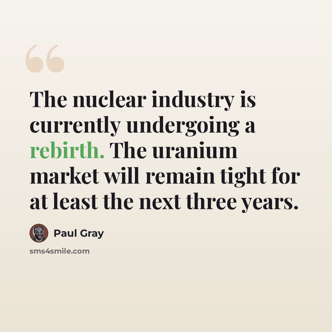 “The nuclear industry is currently undergoing a rebirth. The uranium market will remain tight for at least the next three years.” quote by Paul Gray