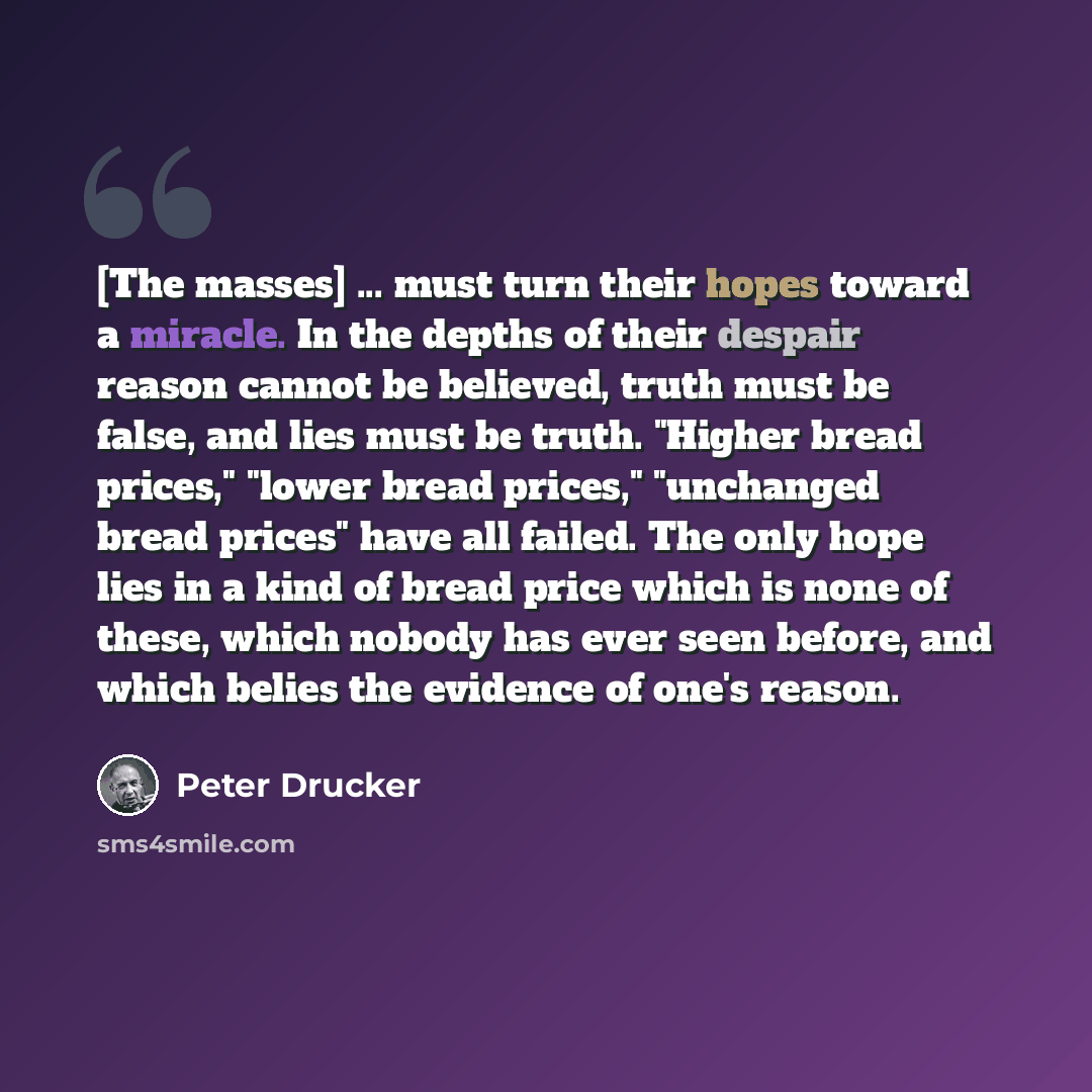 “[The masses] ... must turn their hopes toward a miracle. In the depths of their despair reason cannot be believed, truth must be false, and lies must be truth. "Higher bread prices," "lower bread prices," "unchanged bread prices" have all failed. The only hope lies in a kind of bread price which…” quote by Peter Drucker