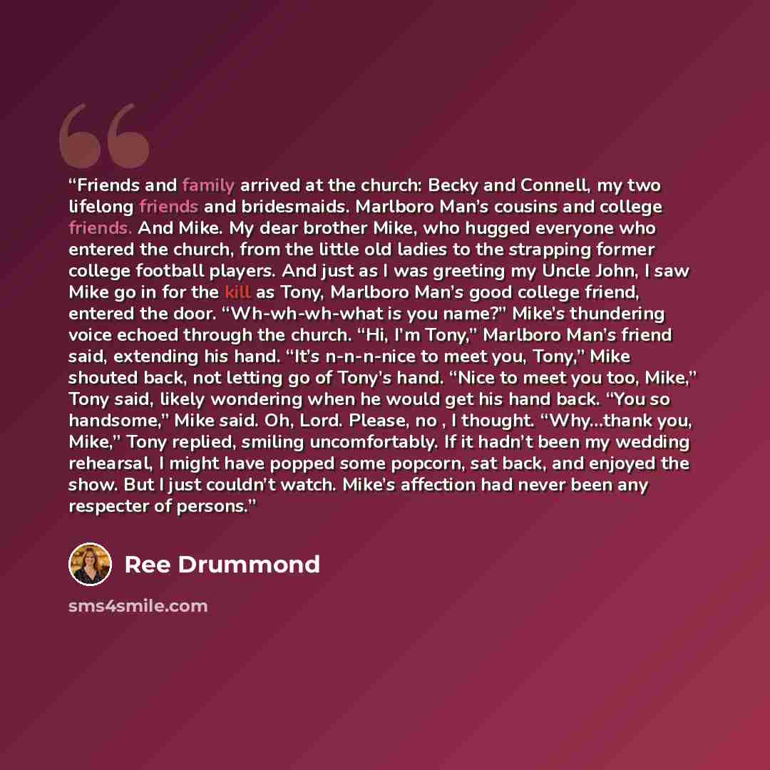“Friends and family arrived at the church: Becky and Connell, my two lifelong friends and bridesmaids. Marlboro Man’s cousins and college friends. And Mike. My dear brother Mike, who hugged everyone who entered the church, from the little old ladies to the strapping former college football players…” quote by Ree Drummond