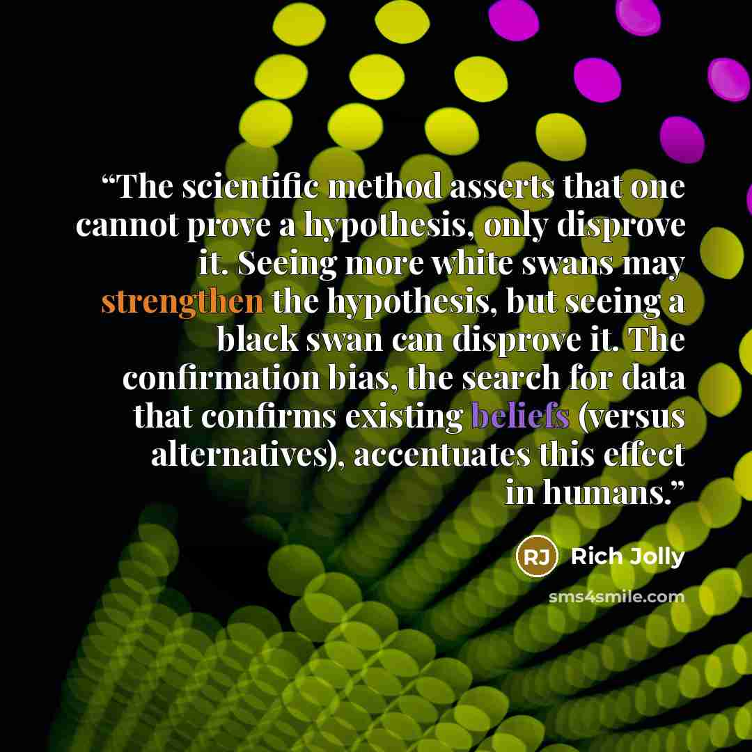 “The scientific method asserts that one cannot prove a hypothesis, only disprove it. Seeing more white swans may strengthen the hypothesis, but seeing a black swan can disprove it. The confirmation bias, the search for data that confirms existing beliefs (versus alternatives), accentuates this…” quote by Rich Jolly