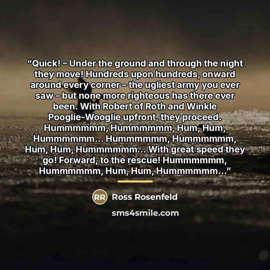 “Quick! – Under the ground and through the night they move! Hundreds upon hundreds, onward around every corner – the ugliest army you ever saw – but none more righteous has there ever been. With Robert of Roth and Winkle Pooglie-Wooglie upfront, they proceed. Hummmmmm, Hummmmmm, Hum, Hum, Hummmmmm……” quote by Ross Rosenfeld
