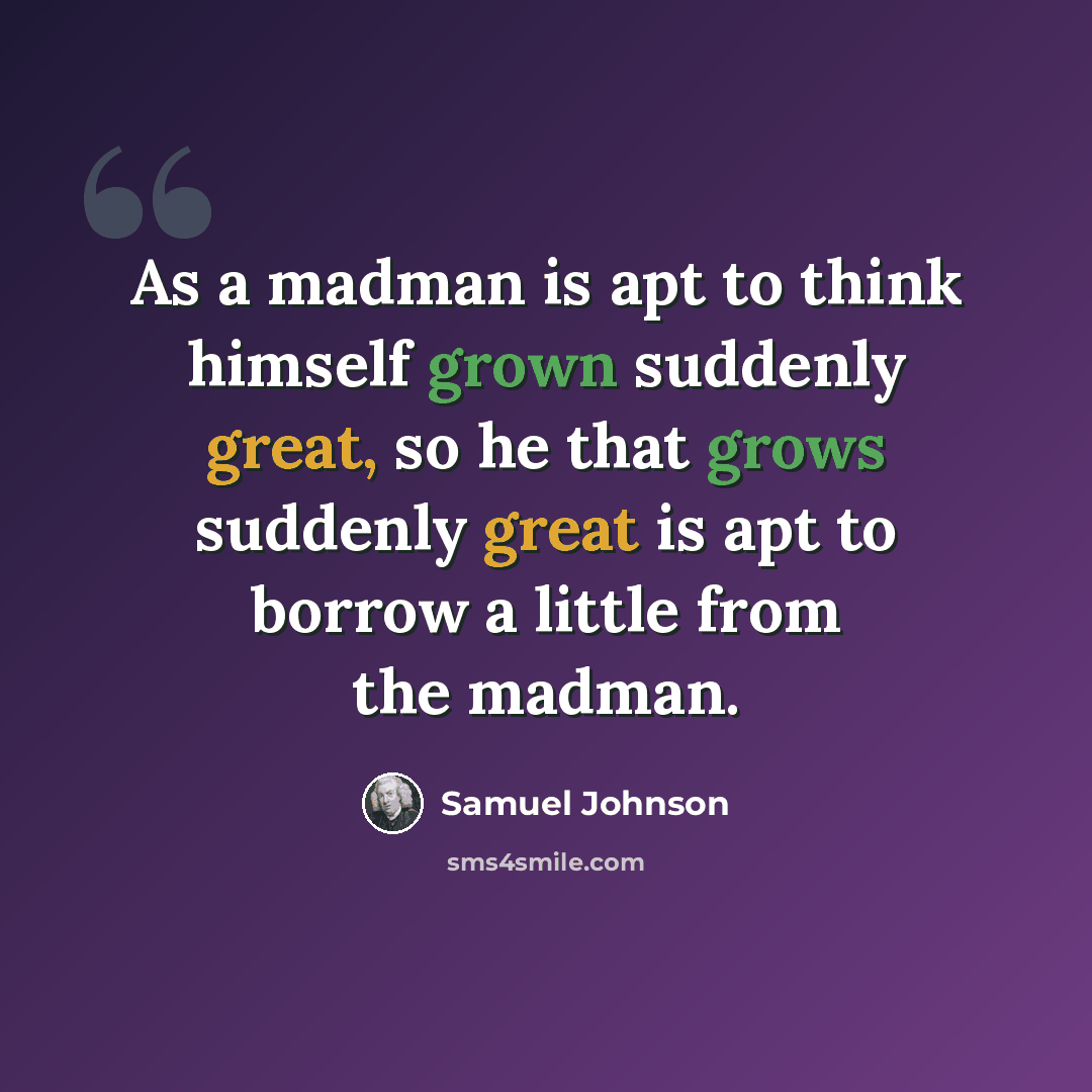 “As a madman is apt to think himself grown suddenly great, so he that grows suddenly great is apt to borrow a little from the madman.” quote by Samuel Johnson