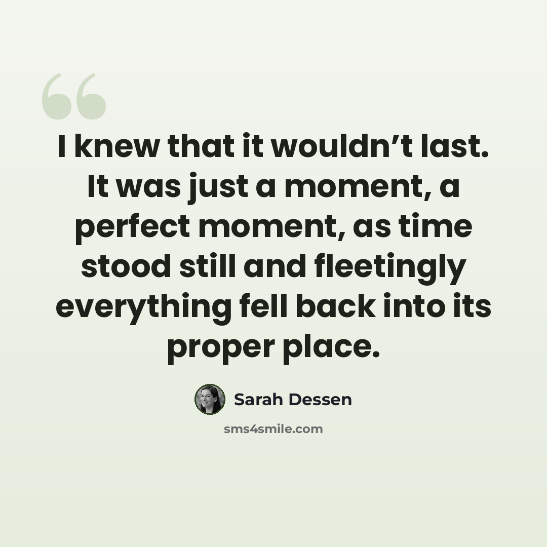 “I knew that it wouldn’t last. It was just a moment, a perfect moment, as time stood still and fleetingly everything fell back into its proper place.” quote by Sarah Dessen