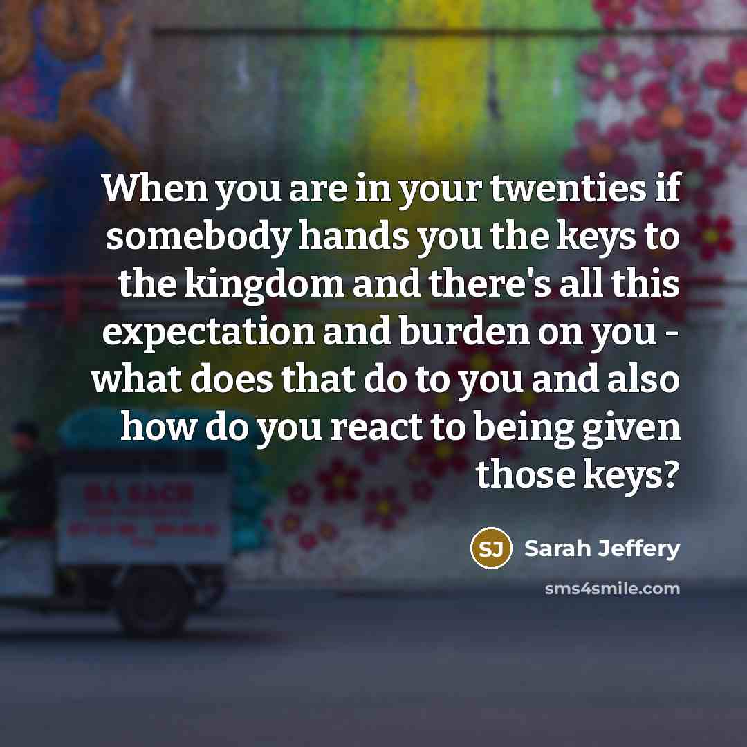 “When you are in your twenties if somebody hands you the keys to the kingdom and there's all this expectation and burden on you - what does that do to you and also how do you react to being given those keys?” quote by Sarah Jeffery