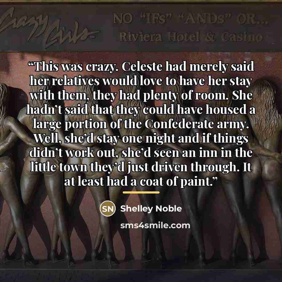 “This was crazy. Celeste had merely said her relatives would love to have her stay with them, they had plenty of room. She hadn’t said that they could have housed a large portion of the Confederate army. Well, she’d stay one night and if things didn’t work out, she’d seen an inn in the little town…” quote by Shelley Noble