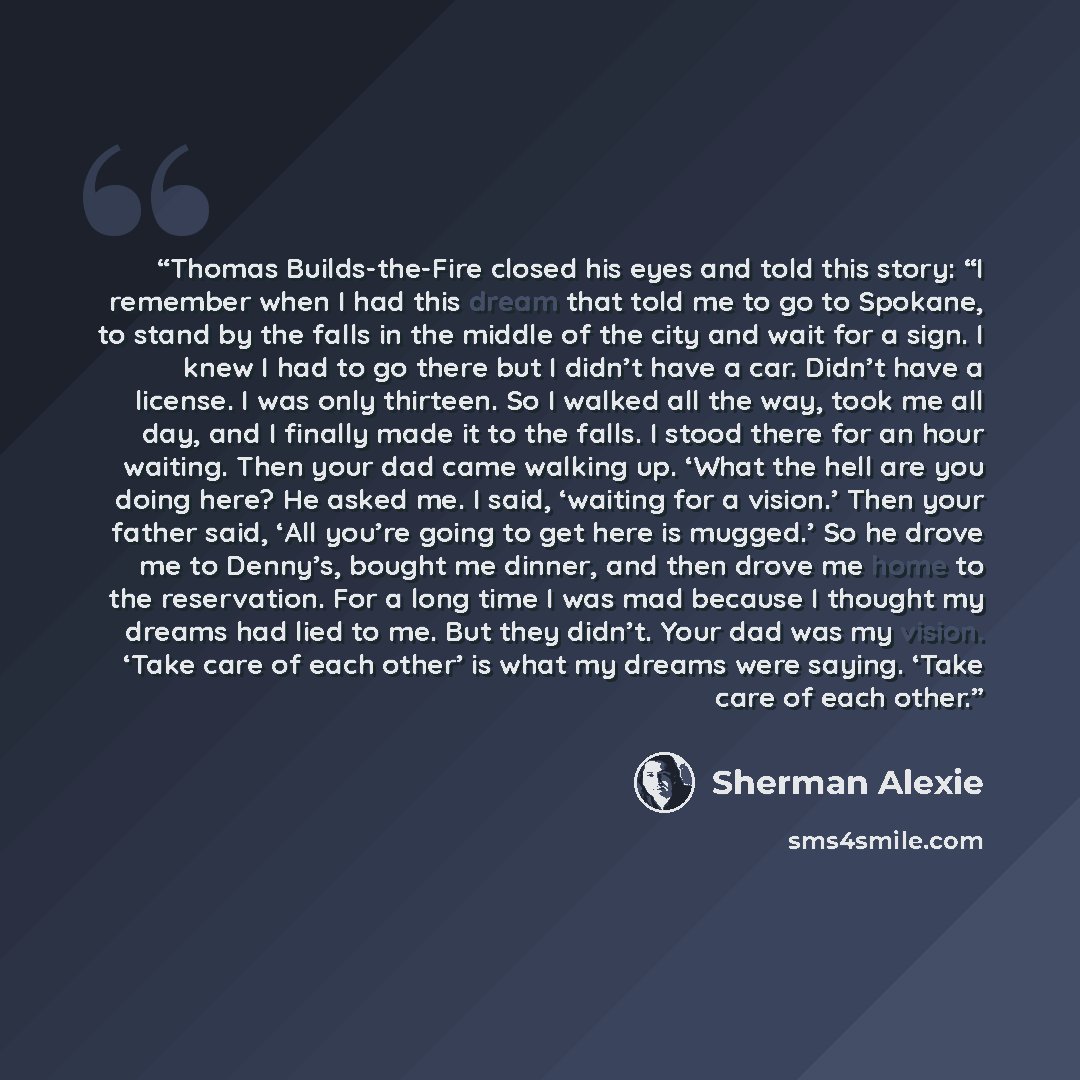 “Thomas Builds-the-Fire closed his eyes and told this story: “I remember when I had this dream that told me to go to Spokane, to stand by the falls in the middle of the city and wait for a sign. I knew I had to go there but I didn’t have a car. Didn’t have a license. I was only thirteen. So I…” quote by Sherman Alexie