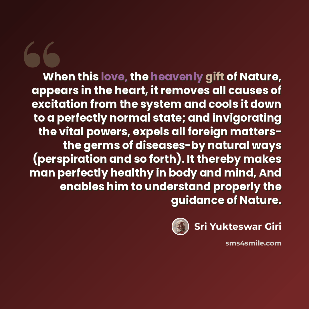 “When this love, the heavenly gift of Nature, appears in the heart, it removes all causes of excitation from the system and cools it down to a perfectly normal state; and invigorating the vital powers, expels all foreign matters- the germs of diseases-by natural ways (perspiration and so forth). It…” quote by Sri Yukteswar Giri