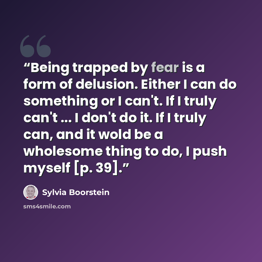 “Being trapped by fear is a form of delusion. Either I can do something or I can't. If I truly can't ... I don't do it. If I truly can, and it wold be a wholesome thing to do, I push myself [p. 39].” quote by Sylvia Boorstein
