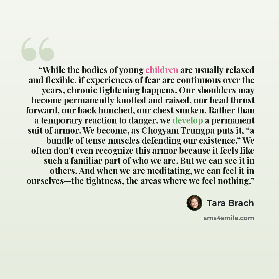 “While the bodies of young children are usually relaxed and flexible, if experiences of fear are continuous over the years, chronic tightening happens. Our shoulders may become permanently knotted and raised, our head thrust forward, our back hunched, our chest sunken. Rather than a temporary…” quote by Tara Brach