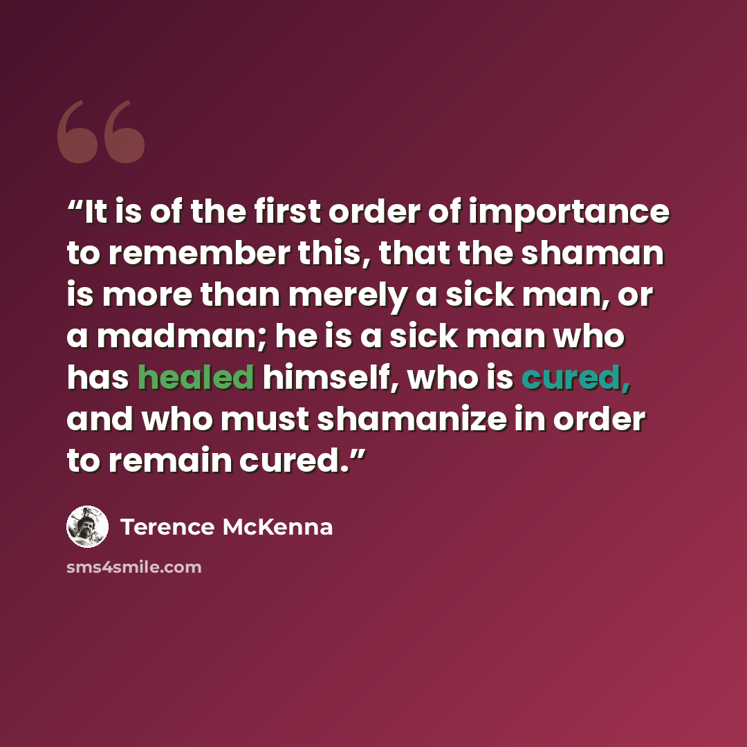 “It is of the first order of importance to remember this, that the shaman is more than merely a sick man, or a madman; he is a sick man who has healed himself, who is cured, and who must shamanize in order to remain cured.” quote by Terence McKenna