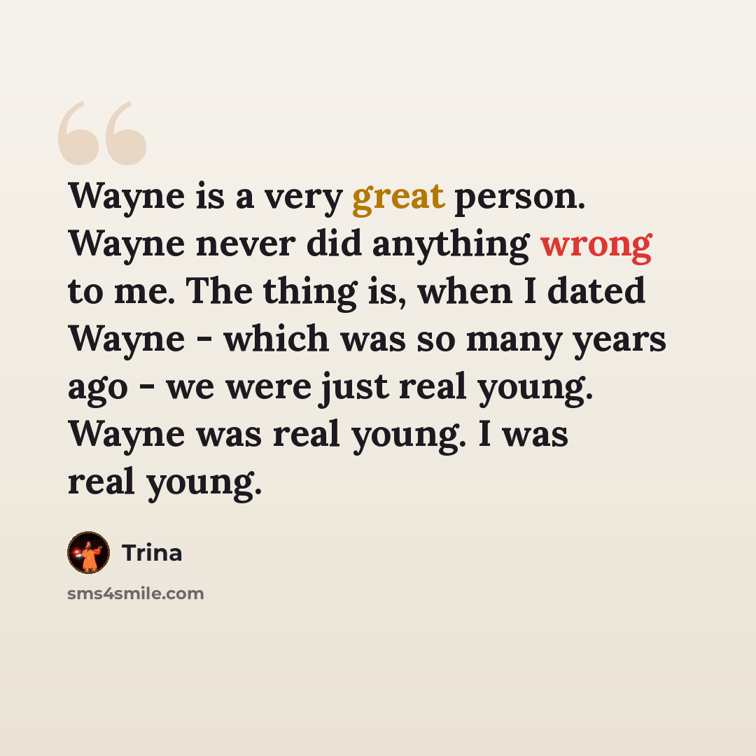 “Wayne is a very great person. Wayne never did anything wrong to me. The thing is, when I dated Wayne - which was so many years ago - we were just real young. Wayne was real young. I was real young.” quote by Trina