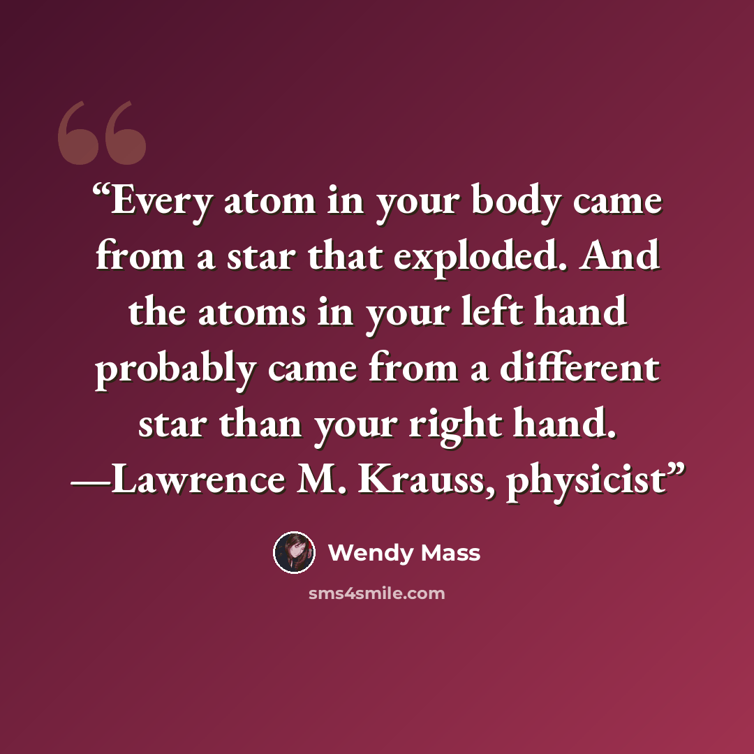 “Every atom in your body came from a star that exploded. And the atoms in your left hand probably came from a different star than your right hand. —Lawrence M. Krauss, physicist” quote by Wendy Mass
