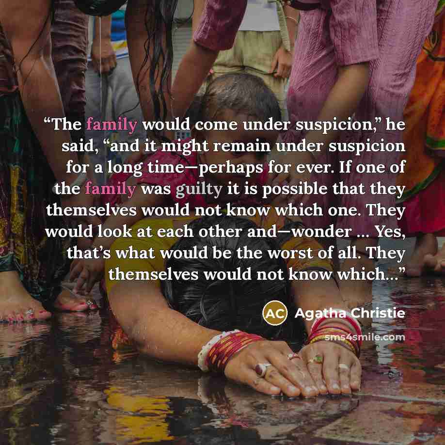 “The family would come under suspicion,” he said, “and it might remain under suspicion for a long time—perhaps for ever. If one of the family was guilty it is possible that they themselves would not know which one. They would look at each other and—wonder … Yes, that’s what would be the worst of…” quote by Agatha Christie