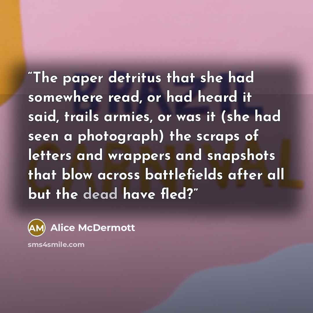 “The paper detritus that she had somewhere read, or had heard it said, trails armies, or was it (she had seen a photograph) the scraps of letters and wrappers and snapshots that blow across battlefields after all but the dead have fled?” quote by Alice McDermott
