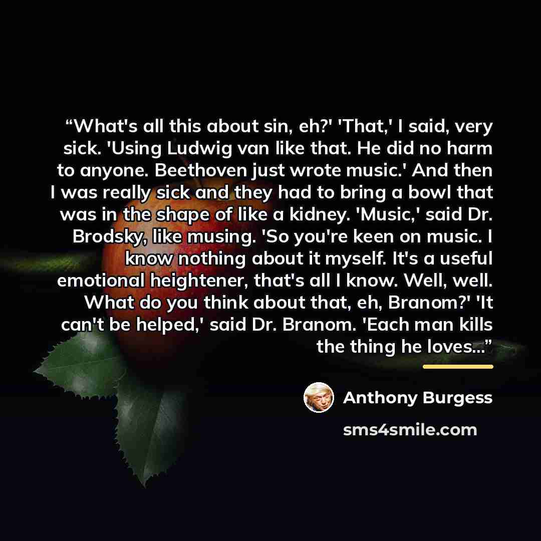 “What's all this about sin, eh?' 'That,' I said, very sick. 'Using Ludwig van like that. He did no harm to anyone. Beethoven just wrote music.' And then I was really sick and they had to bring a bowl that was in the shape of like a kidney. 'Music,' said Dr. Brodsky, like musing. 'So you're keen on…” quote by Anthony Burgess