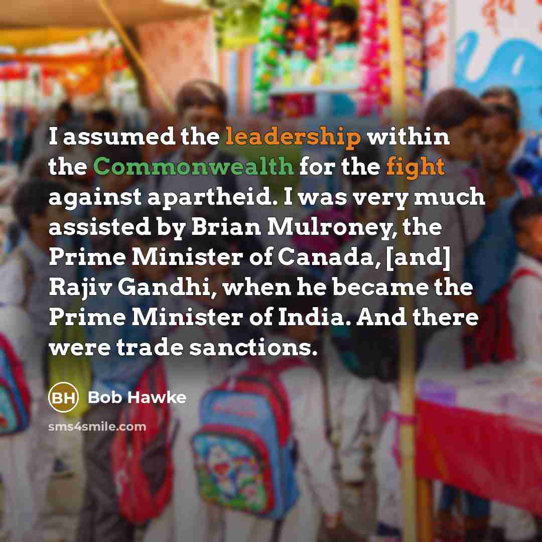 “I assumed the leadership within the Commonwealth for the fight against apartheid. I was very much assisted by Brian Mulroney, the Prime Minister of Canada, [and] Rajiv Gandhi, when he became the Prime Minister of India. And there were trade sanctions.” quote by Bob Hawke