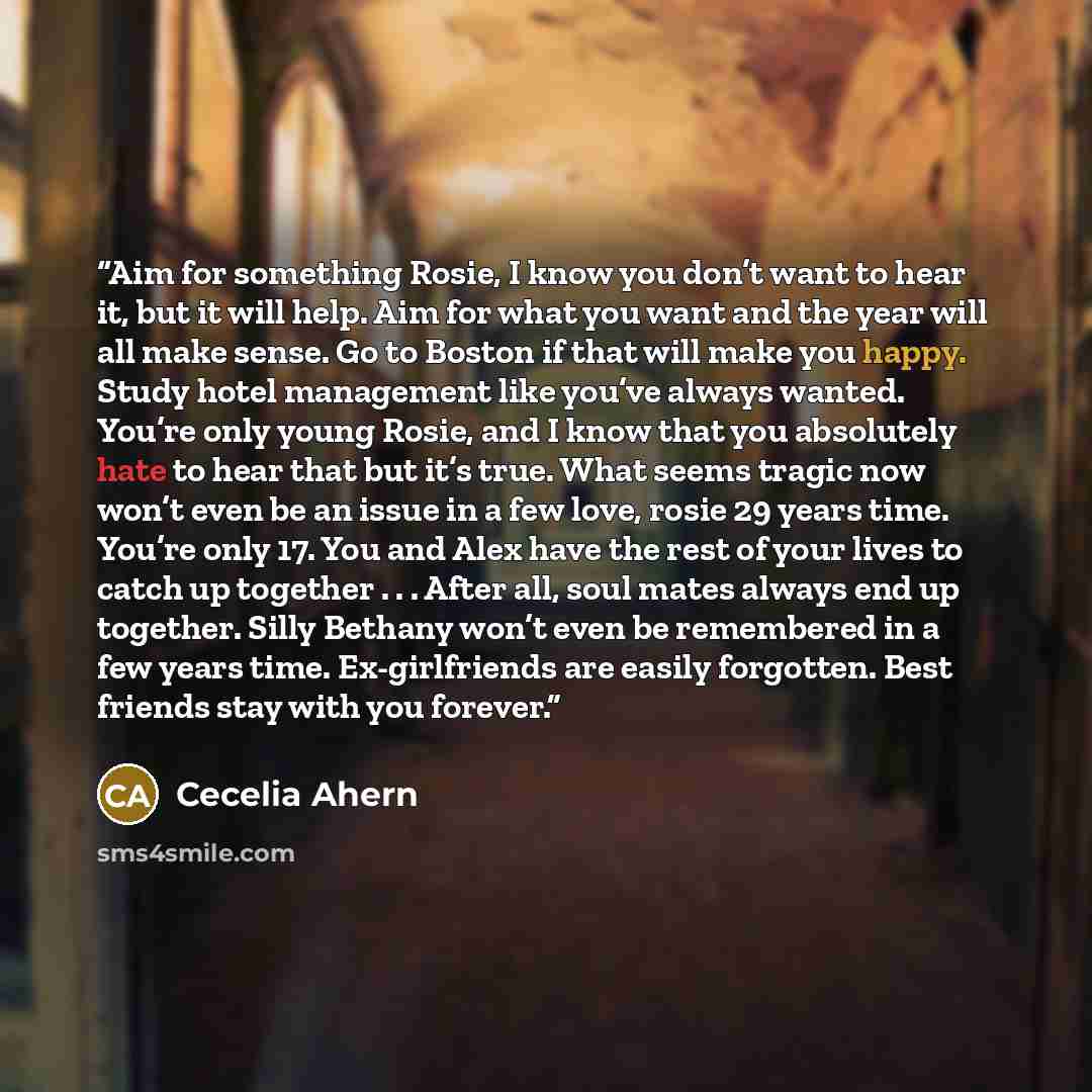 “Aim for something Rosie, I know you don’t want to hear it, but it will help. Aim for what you want and the year will all make sense. Go to Boston if that will make you happy. Study hotel management like you’ve always wanted. You’re only young Rosie, and I know that you absolutely hate to hear that…” quote by Cecelia Ahern