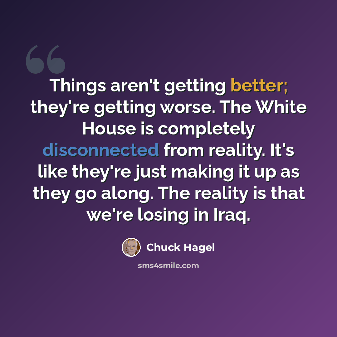 “Things aren't getting better; they're getting worse. The White House is completely disconnected from reality. It's like they're just making it up as they go along. The reality is that we're losing in Iraq.” quote by Chuck Hagel