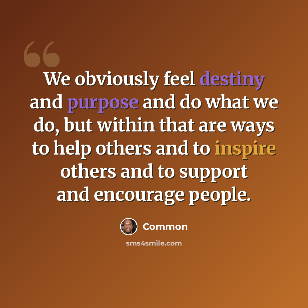 “We obviously feel destiny and purpose and do what we do, but within that are ways to help others and to inspire others and to support and encourage people.” quote by Common