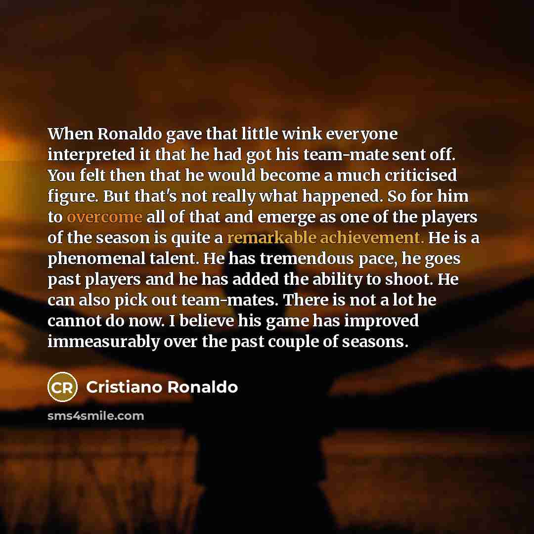 “When Ronaldo gave that little wink everyone interpreted it that he had got his team-mate sent off. You felt then that he would become a much criticised figure. But that's not really what happened. So for him to overcome all of that and emerge as one of the players of the season is quite a…” quote by Cristiano Ronaldo