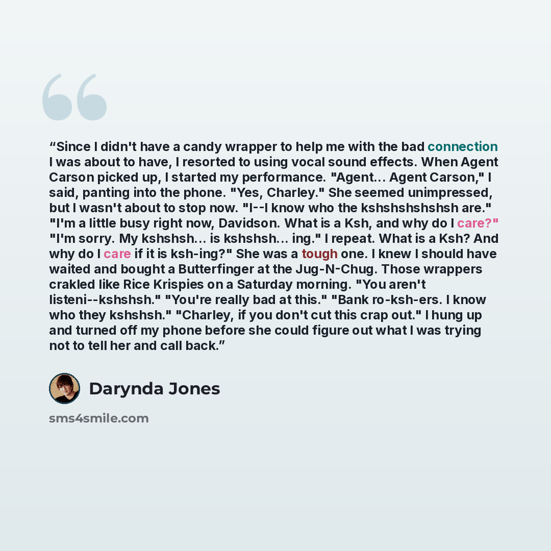 “Since I didn't have a candy wrapper to help me with the bad connection I was about to have, I resorted to using vocal sound effects. When Agent Carson picked up, I started my performance. "Agent... Agent Carson," I said, panting into the phone. "Yes, Charley." She seemed unimpressed, but I wasn't…” quote by Darynda Jones