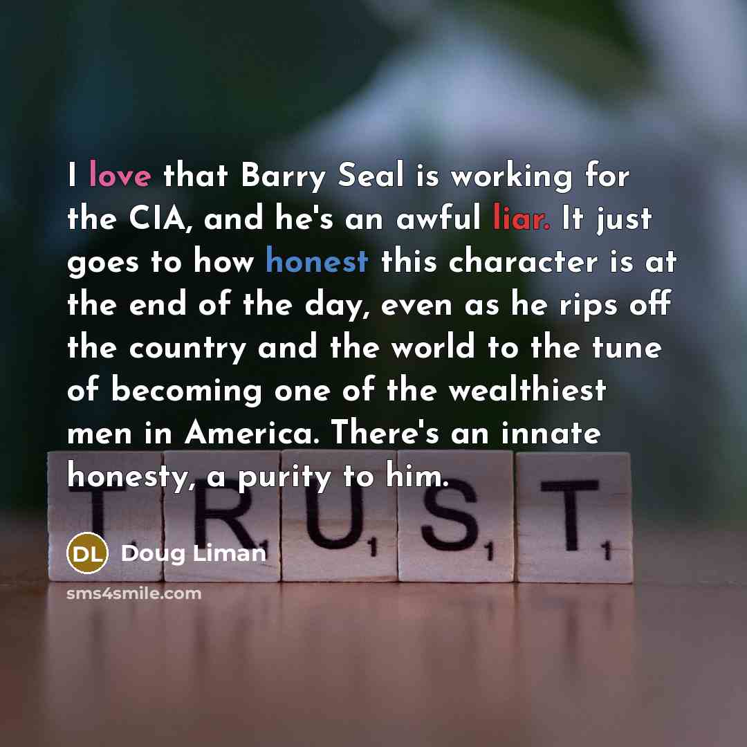 “I love that Barry Seal is working for the CIA, and he's an awful liar. It just goes to how honest this character is at the end of the day, even as he rips off the country and the world to the tune of becoming one of the wealthiest men in America. There's an innate honesty, a purity to him.” quote by Doug Liman