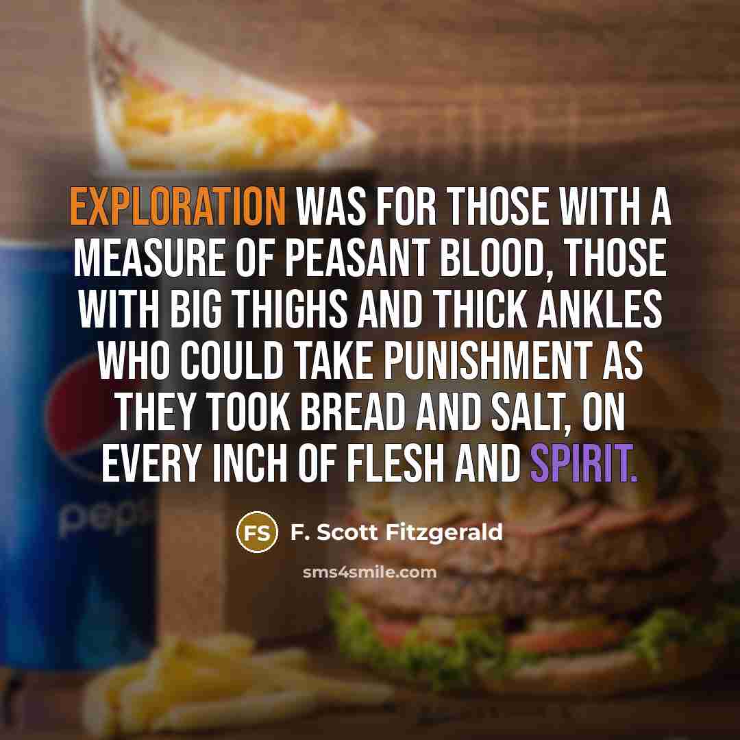 “Exploration was for those with a measure of peasant blood, those with big thighs and thick ankles who could take punishment as they took bread and salt, on every inch of flesh and spirit.” quote by F. Scott Fitzgerald