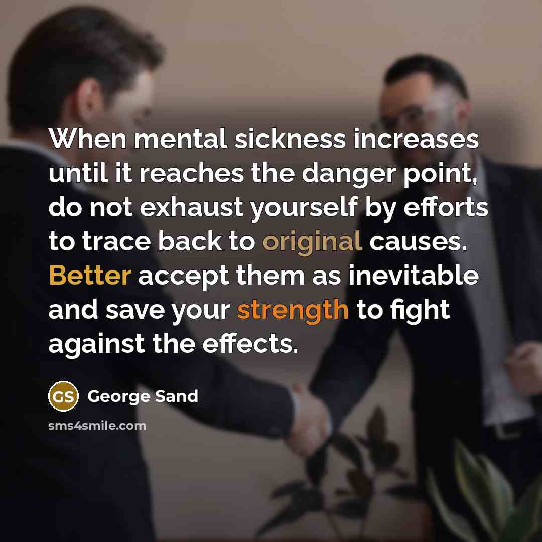 “When mental sickness increases until it reaches the danger point, do not exhaust yourself by efforts to trace back to original causes. Better accept them as inevitable and save your strength to fight against the effects.” quote by George Sand