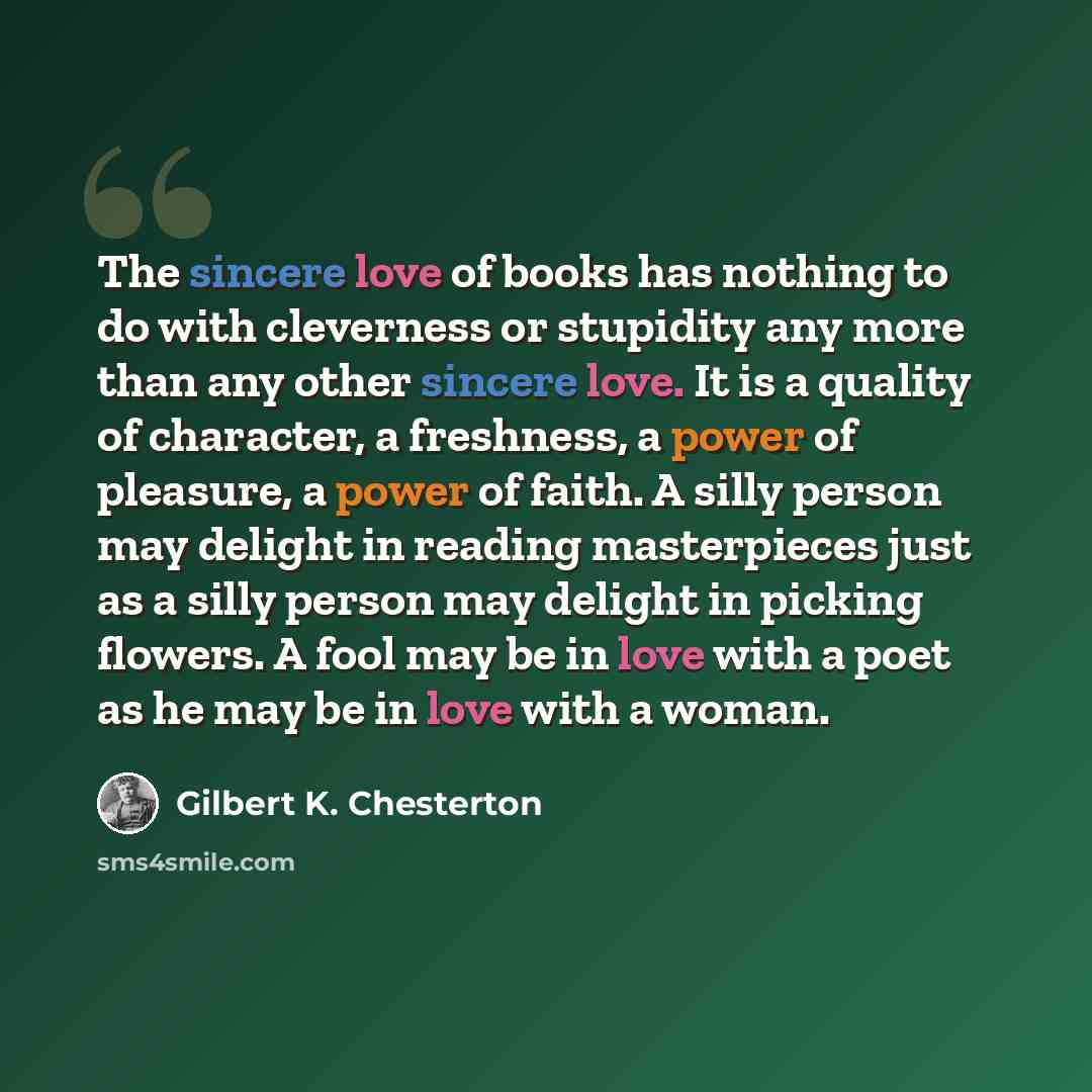 “The sincere love of books has nothing to do with cleverness or stupidity any more than any other sincere love. It is a quality of character, a freshness, a power of pleasure, a power of faith. A silly person may delight in reading masterpieces just as a silly person may delight in picking flowers…” quote by Gilbert K. Chesterton