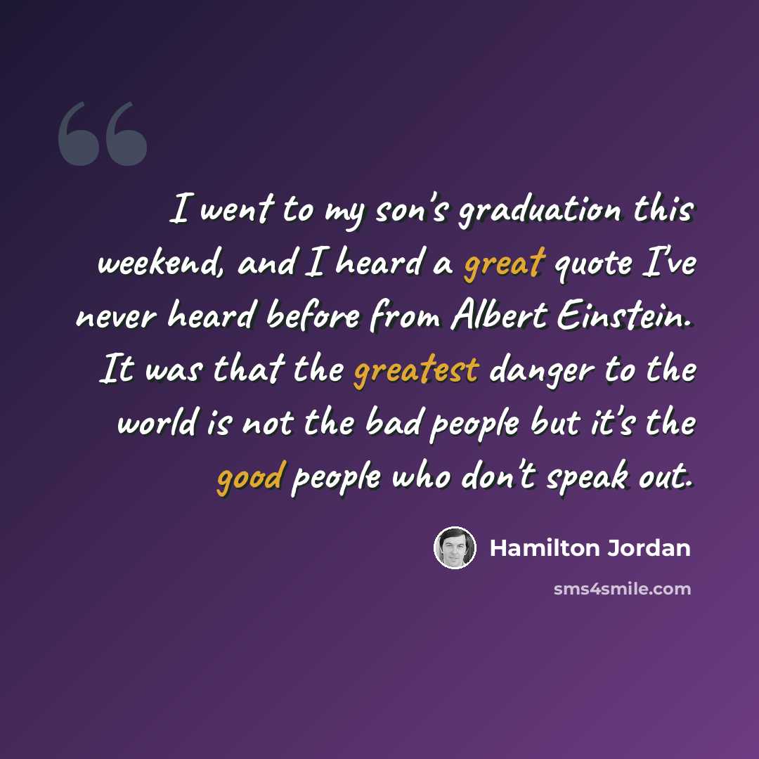 “I went to my son's graduation this weekend, and I heard a great quote I've never heard before from Albert Einstein. It was that the greatest danger to the world is not the bad people but it's the good people who don't speak out.” quote by Hamilton Jordan