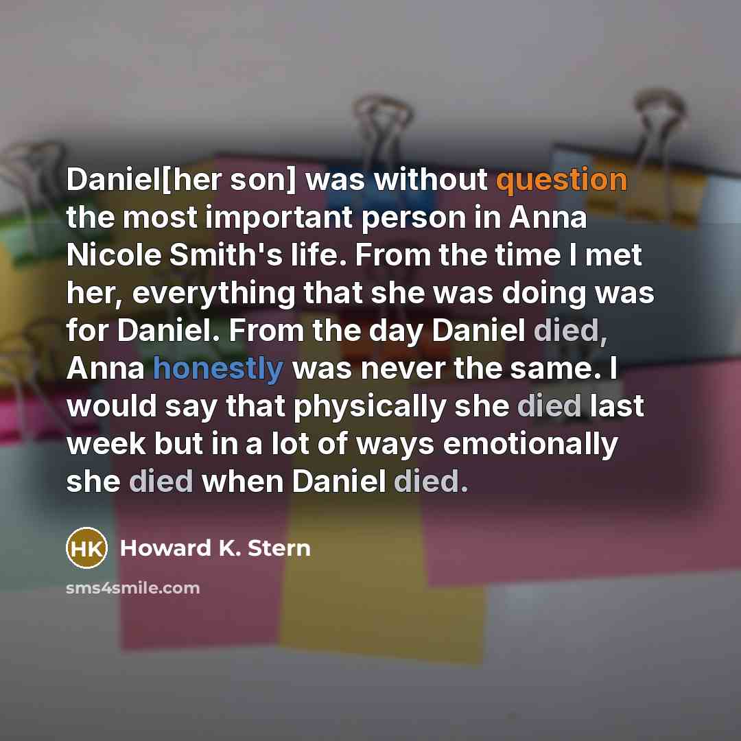 “Daniel[her son] was without question the most important person in Anna Nicole Smith's life. From the time I met her, everything that she was doing was for Daniel. From the day Daniel died, Anna honestly was never the same. I would say that physically she died last week but in a lot of ways…” quote by Howard K. Stern