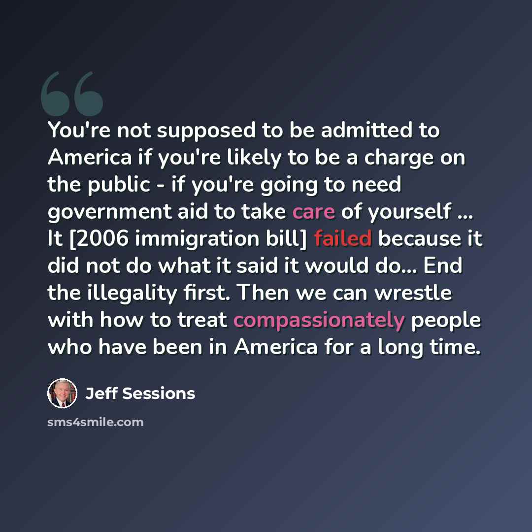 “You're not supposed to be admitted to America if you're likely to be a charge on the public - if you're going to need government aid to take care of yourself ... It [2006 immigration bill] failed because it did not do what it said it would do... End the illegality first. Then we can wrestle with…” quote by Jeff Sessions