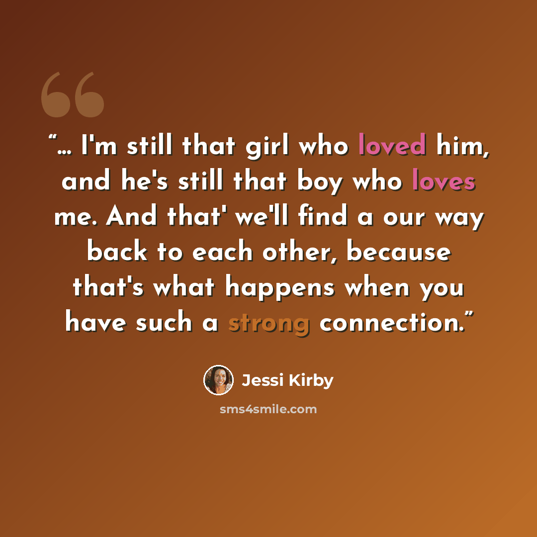 “... I'm still that girl who loved him, and he's still that boy who loves me. And that' we'll find a our way back to each other, because that's what happens when you have such a strong connection.” quote by Jessi Kirby