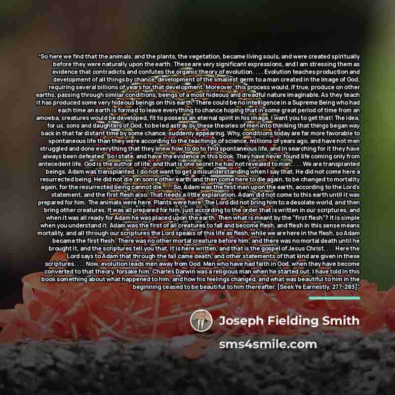 “So here we find that the animals, and the plants, the vegetation, became living souls, and were created spiritually before they were naturally upon the earth. These are very significant expressions, and I am stressing them as evidence that contradicts and confutes the organic theory of evolution…” quote by Joseph Fielding Smith