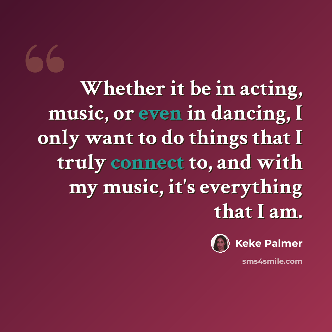 “Whether it be in acting, music, or even in dancing, I only want to do things that I truly connect to, and with my music, it's everything that I am.” quote by Keke Palmer