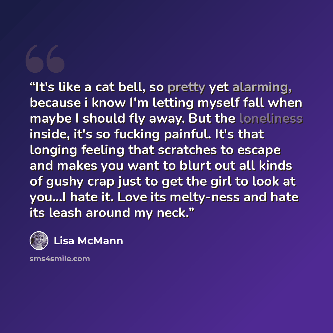 “It's like a cat bell, so pretty yet alarming, because i know I'm letting myself fall when maybe I should fly away. But the loneliness inside, it's so fucking painful. It's that longing feeling that scratches to escape and makes you want to blurt out all kinds of gushy crap just to get the girl to…” quote by Lisa McMann