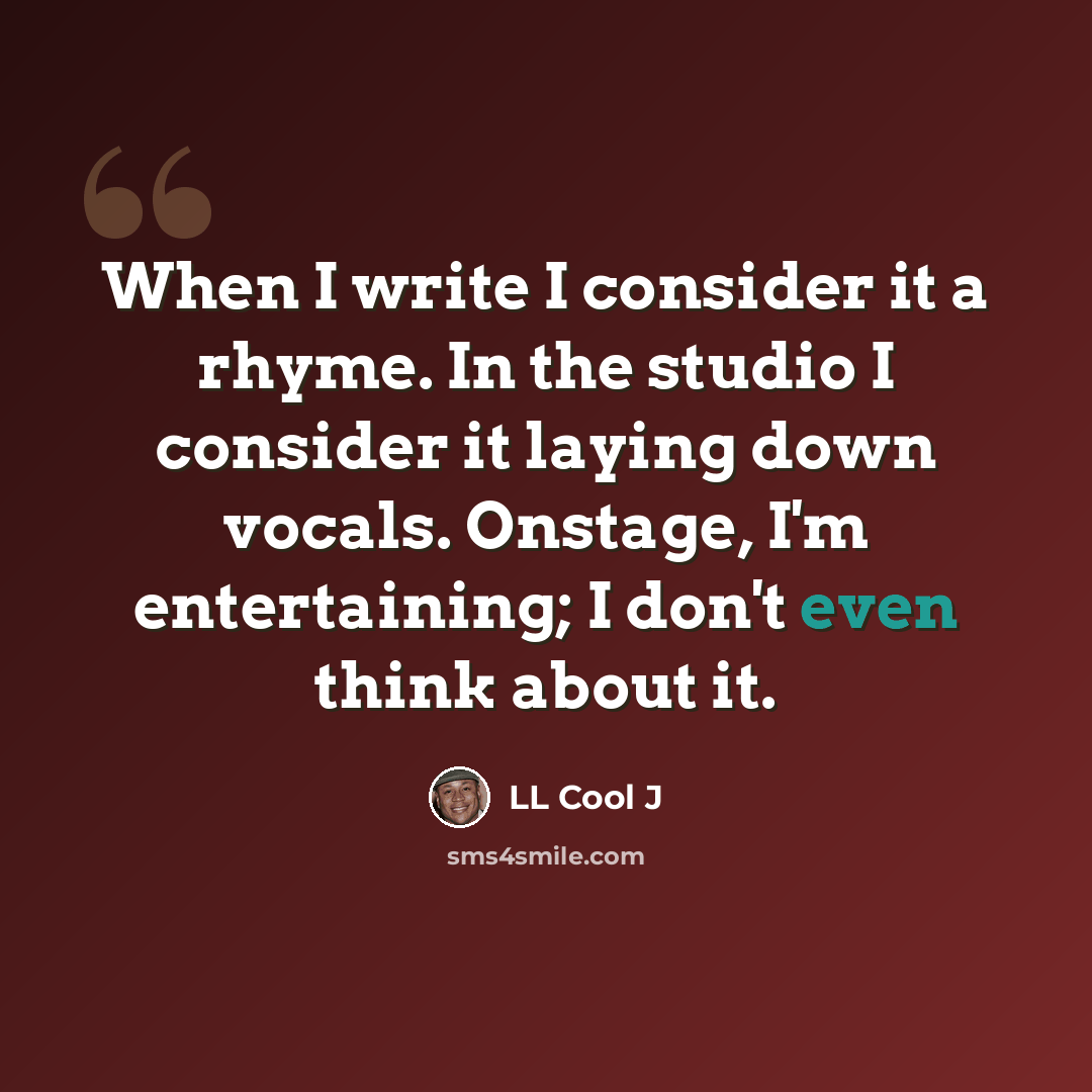 “When I write I consider it a rhyme. In the studio I consider it laying down vocals. Onstage, I'm entertaining; I don't even think about it.” quote by LL Cool J