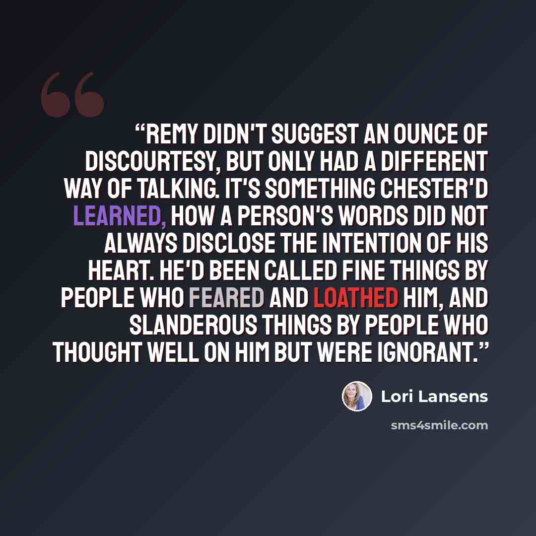 “Remy didn't suggest an ounce of discourtesy, but only had a different way of talking. It's something Chester'd learned, how a person's words did not always disclose the intention of his heart. He'd been called fine things by people who feared and loathed him, and slanderous things by people who…” quote by Lori Lansens