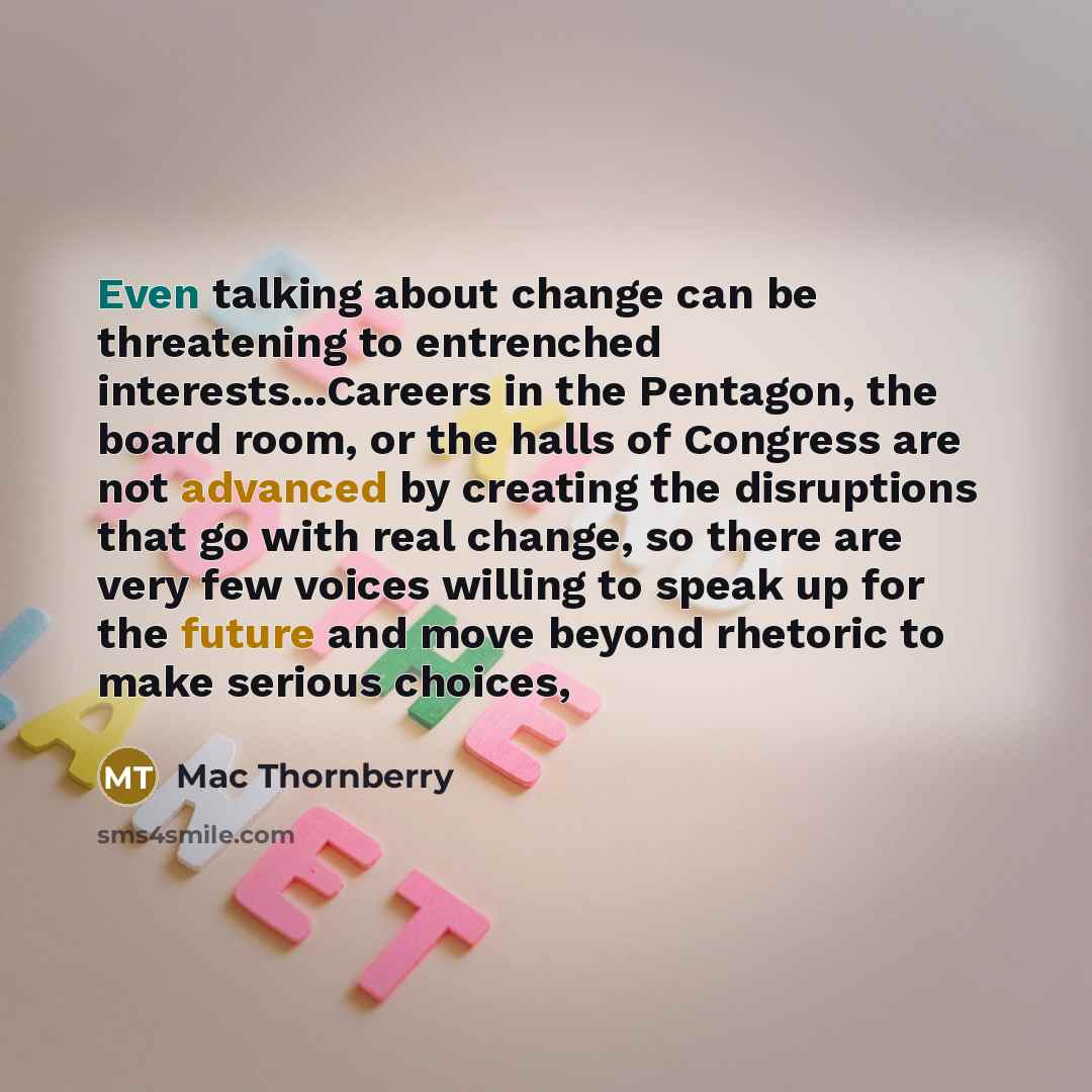 “Even talking about change can be threatening to entrenched interests...Careers in the Pentagon, the board room, or the halls of Congress are not advanced by creating the disruptions that go with real change, so there are very few voices willing to speak up for the future and move beyond rhetoric…” quote by Mac Thornberry