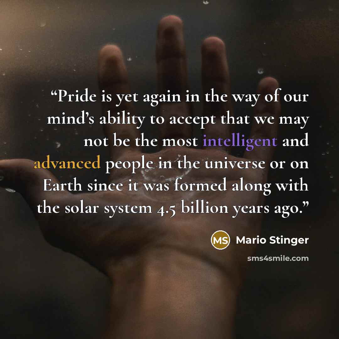 “Pride is yet again in the way of our mind’s ability to accept that we may not be the most intelligent and advanced people in the universe or on Earth since it was formed along with the solar system 4.5 billion years ago.” quote by Mario Stinger