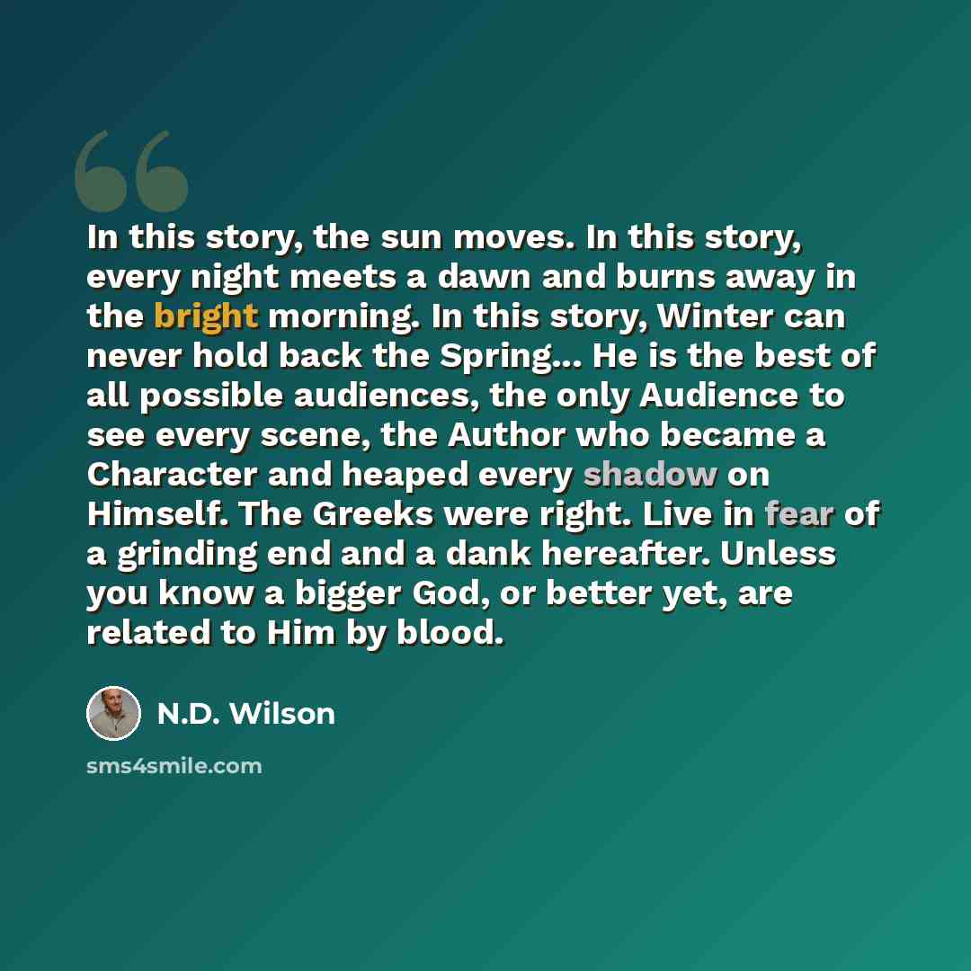 “In this story, the sun moves. In this story, every night meets a dawn and burns away in the bright morning. In this story, Winter can never hold back the Spring... He is the best of all possible audiences, the only Audience to see every scene, the Author who became a Character and heaped every…” quote by N.D. Wilson