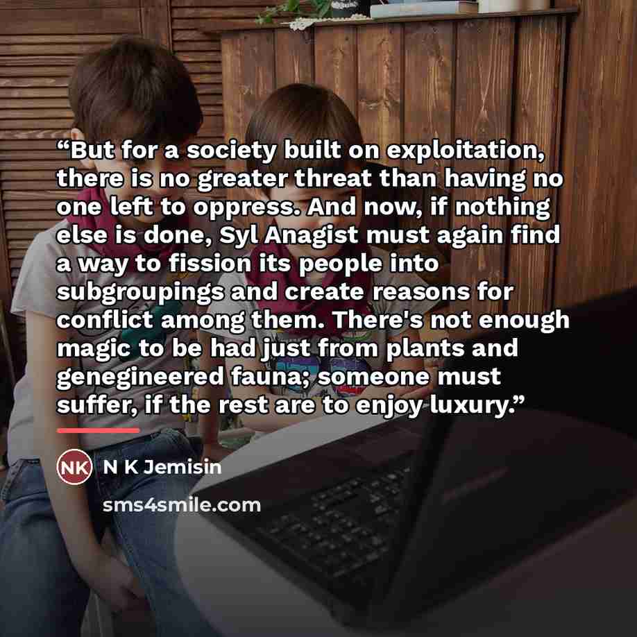“But for a society built on exploitation, there is no greater threat than having no one left to oppress. And now, if nothing else is done, Syl Anagist must again find a way to fission its people into subgroupings and create reasons for conflict among them. There's not enough magic to be had just…” quote by Anonymous