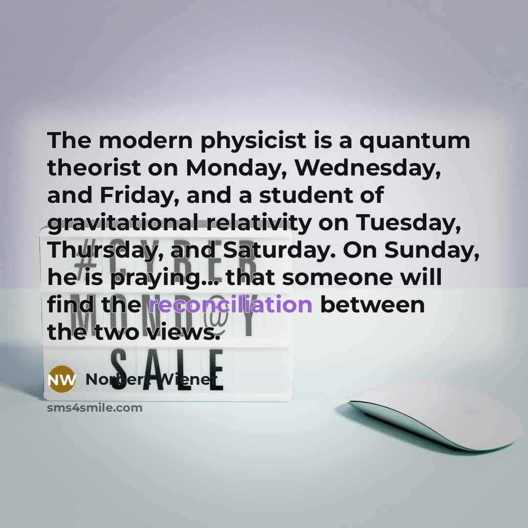 “The modern physicist is a quantum theorist on Monday, Wednesday, and Friday, and a student of gravitational relativity on Tuesday, Thursday, and Saturday. On Sunday, he is praying... that someone will find the reconciliation between the two views.” quote by Norbert Wiener