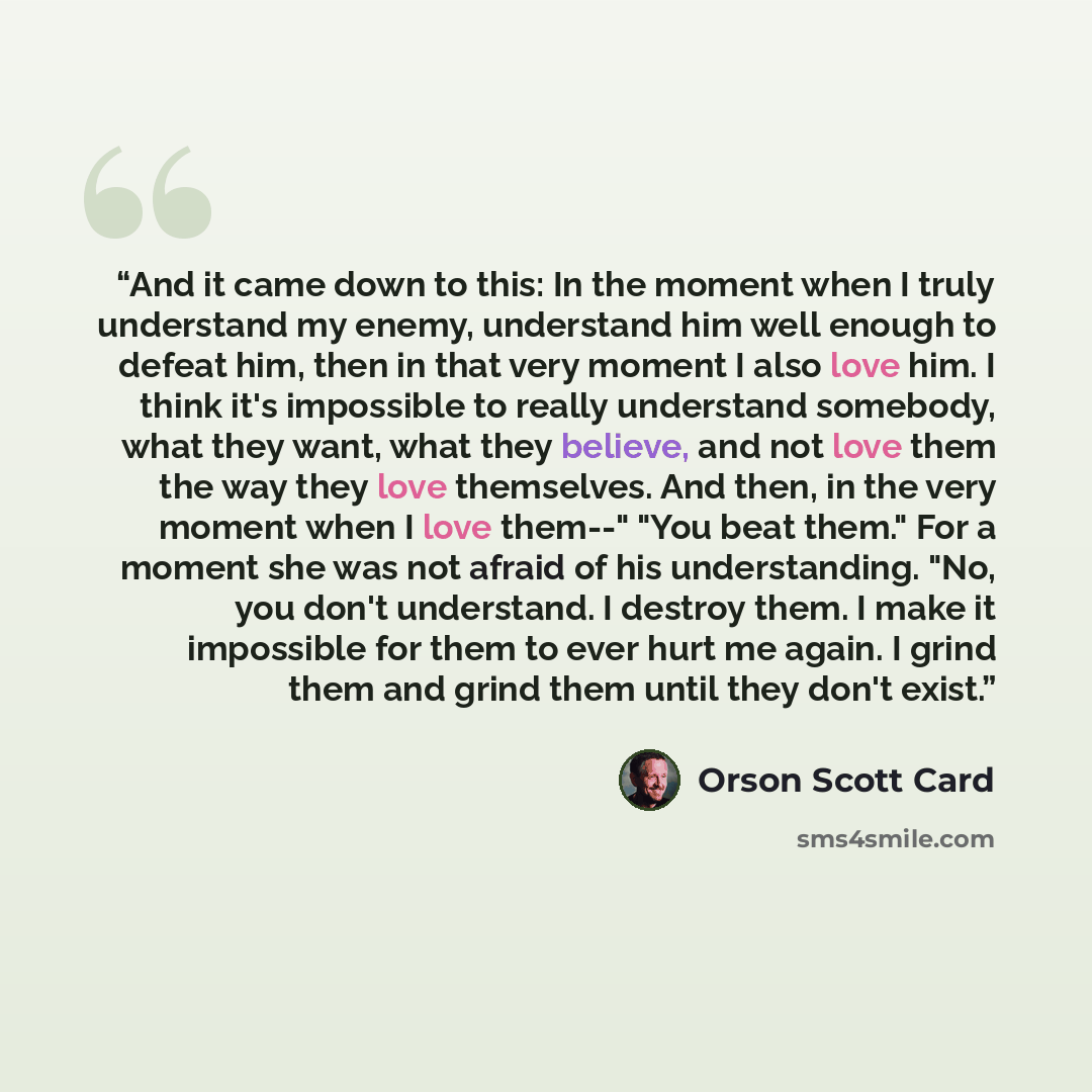 “And it came down to this: In the moment when I truly understand my enemy, understand him well enough to defeat him, then in that very moment I also love him. I think it's impossible to really understand somebody, what they want, what they believe, and not love them the way they love themselves…” quote by Orson Scott Card